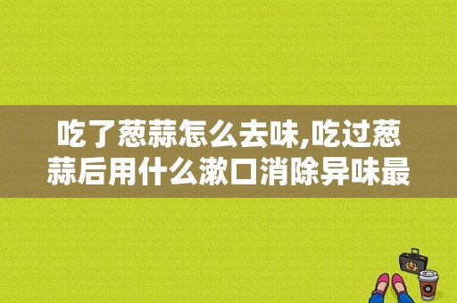 吃了葱蒜怎么去味,吃过葱蒜后用什么漱口消除异味最快 