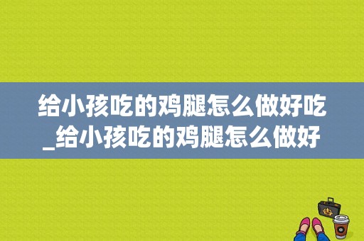 给小孩吃的鸡腿怎么做好吃_给小孩吃的鸡腿怎么做好吃呢