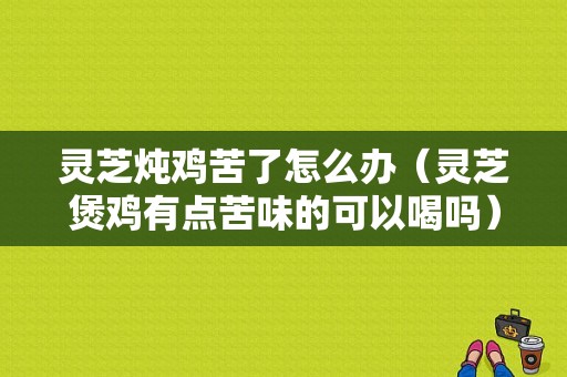 灵芝炖鸡苦了怎么办（灵芝煲鸡有点苦味的可以喝吗）